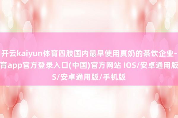 开云kaiyun体育四肢国内最早使用真奶的茶饮企业-kai云体育app官方登录入口(中国)官方网站 IOS/安卓通用版/手机版