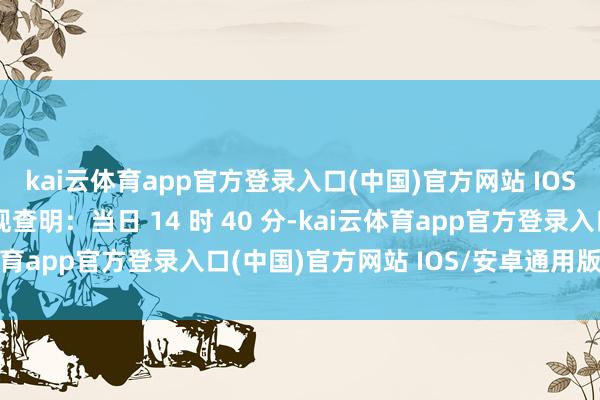 kai云体育app官方登录入口(中国)官方网站 IOS/安卓通用版/手机版现查明：当日 14 时 40 分-kai云体育app官方登录入口(中国)官方网站 IOS/安卓通用版/手机版