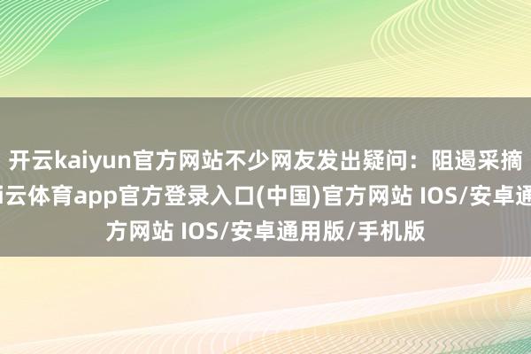 开云kaiyun官方网站不少网友发出疑问：阻遏采摘不错聚拢-kai云体育app官方登录入口(中国)官方网站 IOS/安卓通用版/手机版