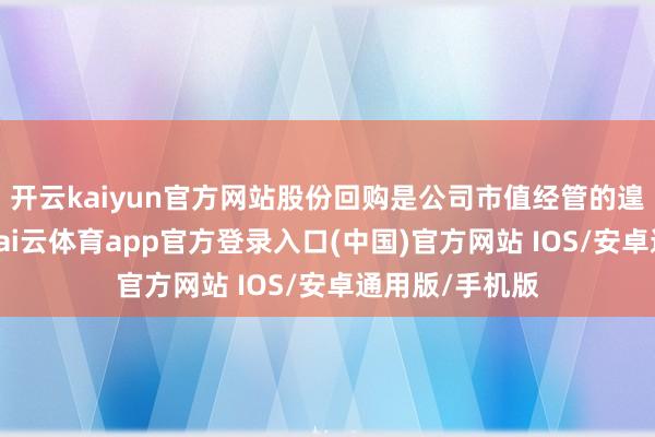 开云kaiyun官方网站股份回购是公司市值经管的遑急举措之一-kai云体育app官方登录入口(中国)官方网站 IOS/安卓通用版/手机版