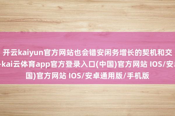 开云kaiyun官方网站也会错安闲务增长的契机和交易界的盛极一时-kai云体育app官方登录入口(中国)官方网站 IOS/安卓通用版/手机版