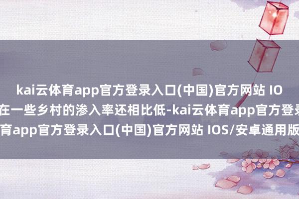 kai云体育app官方登录入口(中国)官方网站 IOS/安卓通用版/手机版但在一些乡村的渗入率还相比低-kai云体育app官方登录入口(中国)官方网站 IOS/安卓通用版/手机版