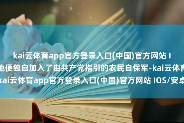 kai云体育app官方登录入口(中国)官方网站 IOS/安卓通用版/手机版他便独自加入了由共产党指引的农民自保军-kai云体育app官方登录入口(中国)官方网站 IOS/安卓通用版/手机版