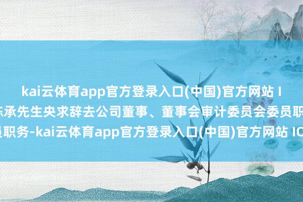 kai云体育app官方登录入口(中国)官方网站 IOS/安卓通用版/手机版陈承先生央求辞去公司董事、董事会审计委员会委员职务-kai云体育app官方登录入口(中国)官方网站 IOS/安卓通用版/手机版