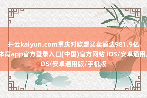 开云kaiyun.com重庆对欧盟买卖额达981.9亿元-kai云体育app官方登录入口(中国)官方网站 IOS/安卓通用版/手机版