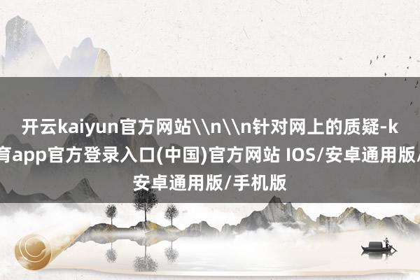 开云kaiyun官方网站\n\n针对网上的质疑-kai云体育app官方登录入口(中国)官方网站 IOS/安卓通用版/手机版