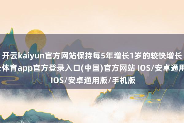 开云kaiyun官方网站保持每5年增长1岁的较快增长态势-kai云体育app官方登录入口(中国)官方网站 IOS/安卓通用版/手机版