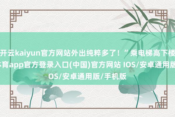 开云kaiyun官方网站外出纯粹多了!”乘电梯高下楼-kai云体育app官方登录入口(中国)官方网站 IOS/安卓通用版/手机版