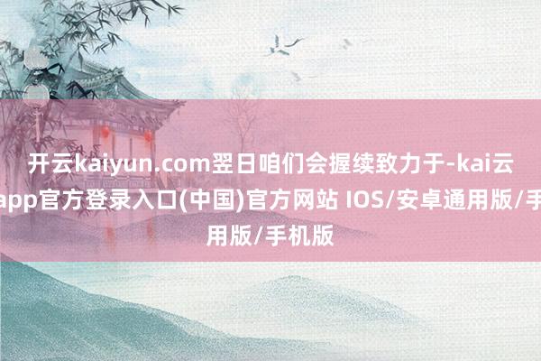 开云kaiyun.com翌日咱们会握续致力于-kai云体育app官方登录入口(中国)官方网站 IOS/安卓通用版/手机版