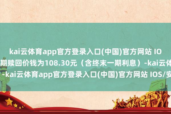 kai云体育app官方登录入口(中国)官方网站 IOS/安卓通用版/手机版到期赎回价钱为108.30元（含终末一期利息）-kai云体育app官方登录入口(中国)官方网站 IOS/安卓通用版/手机版