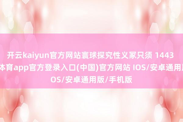 开云kaiyun官方网站寰球探究性义冢只须 1443 个-kai云体育app官方登录入口(中国)官方网站 IOS/安卓通用版/手机版