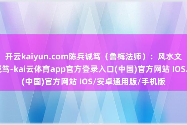 开云kaiyun.com陈兵诚笃（鲁梅法师）：风水文化的传承使臣陈兵诚笃-kai云体育app官方登录入口(中国)官方网站 IOS/安卓通用版/手机版