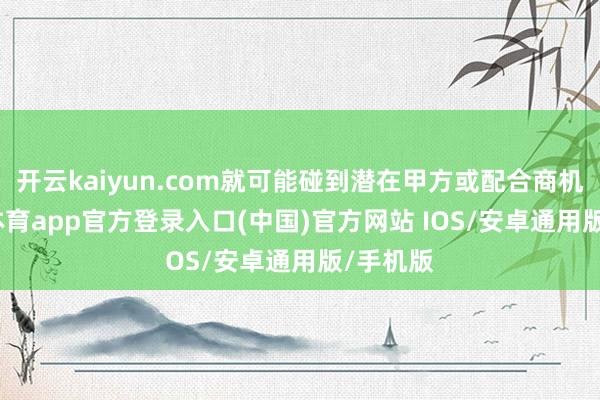 开云kaiyun.com就可能碰到潜在甲方或配合商机-kai云体育app官方登录入口(中国)官方网站 IOS/安卓通用版/手机版