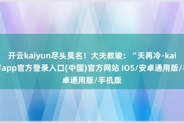 开云kaiyun尽头莫名！大夫教唆：“天再冷-kai云体育app官方登录入口(中国)官方网站 IOS/安卓通用版/手机版