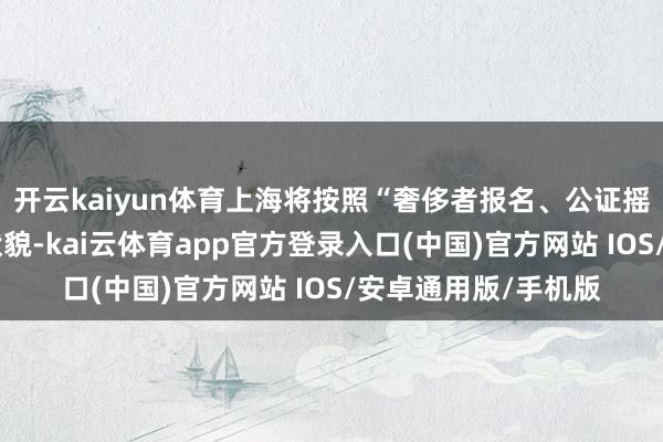 开云kaiyun体育上海将按照“奢侈者报名、公证摇号、中签发券”的状貌-kai云体育app官方登录入口(中国)官方网站 IOS/安卓通用版/手机版