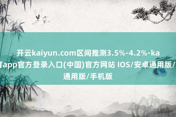 开云kaiyun.com区间推测3.5%-4.2%-kai云体育app官方登录入口(中国)官方网站 IOS/安卓通用版/手机版