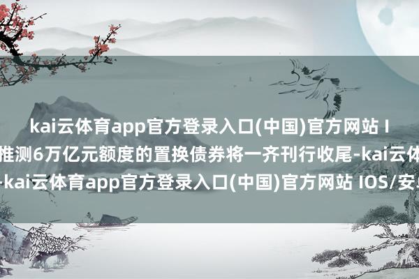 kai云体育app官方登录入口(中国)官方网站 IOS/安卓通用版/手机版推测6万亿元额度的置换债券将一齐刊行收尾-kai云体育app官方登录入口(中国)官方网站 IOS/安卓通用版/手机版