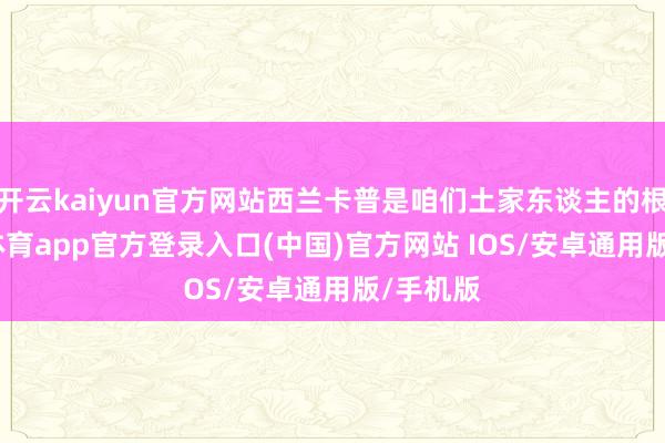 开云kaiyun官方网站西兰卡普是咱们土家东谈主的根-kai云体育app官方登录入口(中国)官方网站 IOS/安卓通用版/手机版