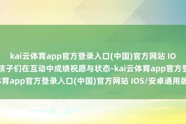 kai云体育app官方登录入口(中国)官方网站 IOS/安卓通用版/手机版让孩子们在互动中成绩祝愿与状态-kai云体育app官方登录入口(中国)官方网站 IOS/安卓通用版/手机版