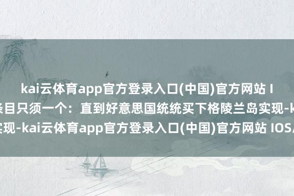kai云体育app官方登录入口(中国)官方网站 IOS/安卓通用版/手机版条目只须一个：直到好意思国统统买下格陵兰岛实现-kai云体育app官方登录入口(中国)官方网站 IOS/安卓通用版/手机版