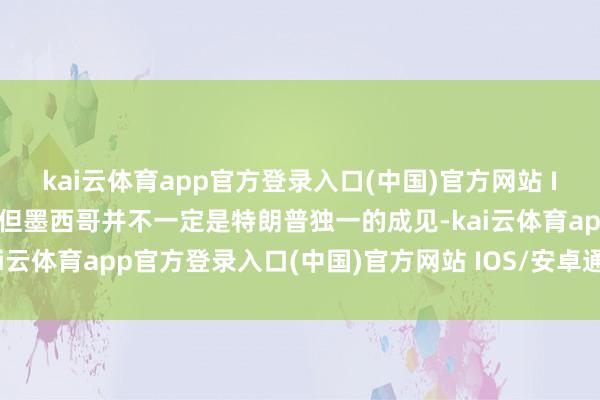 kai云体育app官方登录入口(中国)官方网站 IOS/安卓通用版/手机版但墨西哥并不一定是特朗普独一的成见-kai云体育app官方登录入口(中国)官方网站 IOS/安卓通用版/手机版