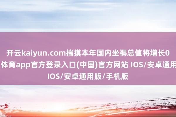 开云kaiyun.com　　揣摸本年国内坐褥总值将增长0.8%-kai云体育app官方登录入口(中国)官方网站 IOS/安卓通用版/手机版