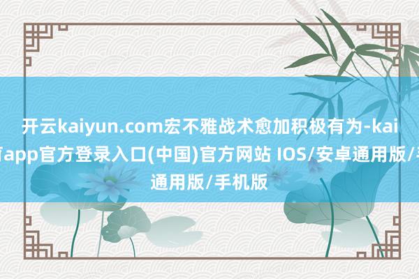 开云kaiyun.com宏不雅战术愈加积极有为-kai云体育app官方登录入口(中国)官方网站 IOS/安卓通用版/手机版